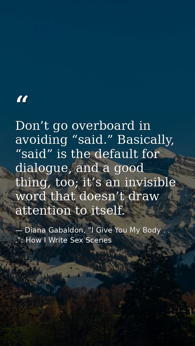 Don’t go overboard in avoiding “said.” Basically, “said” is the default for dialogue, and a good thing, too; it’s an inv — Diana Gabaldon, "I Give You My Body . . .": How I Write Sex Scenes