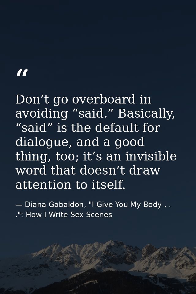 Don’t go overboard in avoiding “said.” Basically, “said” is the default for dialogue, and a good thing, too; it’s an inv — Diana Gabaldon, "I Give You My Body . . .": How I Write Sex Scenes