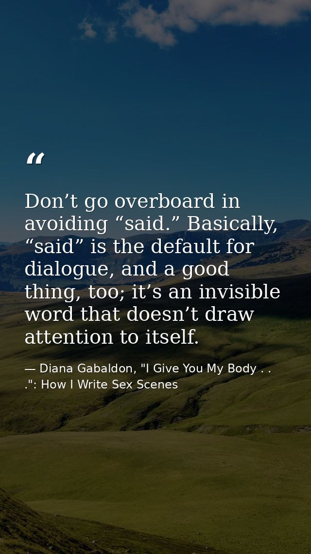 Don’t go overboard in avoiding “said.” Basically, “said” is the default for dialogue, and a good thing, too; it’s an inv — Diana Gabaldon, "I Give You My Body . . .": How I Write Sex Scenes