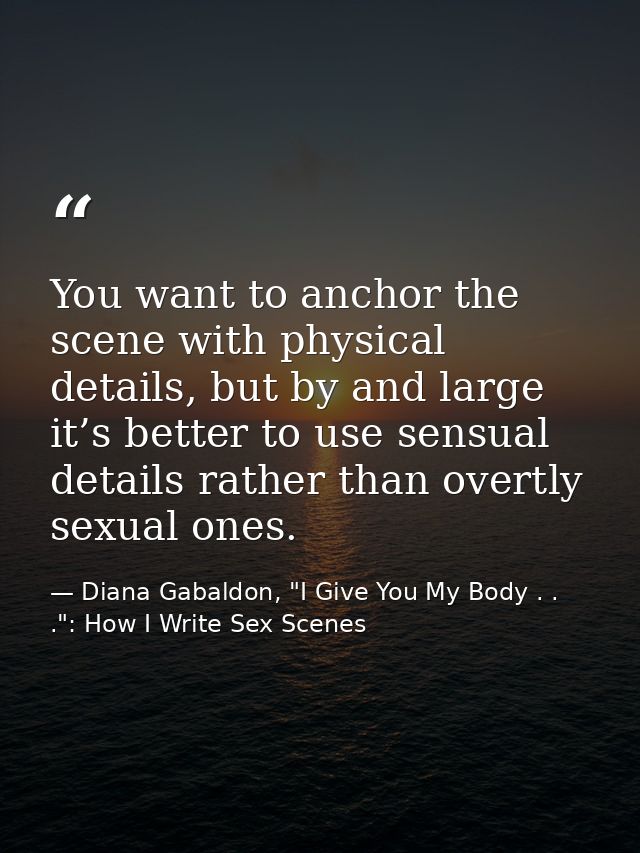 You want to anchor the scene with physical details, but by and large it’s better to use sensual details rather than over — Diana Gabaldon, "I Give You My Body . . .": How I Write Sex Scenes