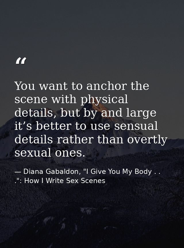 You want to anchor the scene with physical details, but by and large it’s better to use sensual details rather than over — Diana Gabaldon, "I Give You My Body . . .": How I Write Sex Scenes