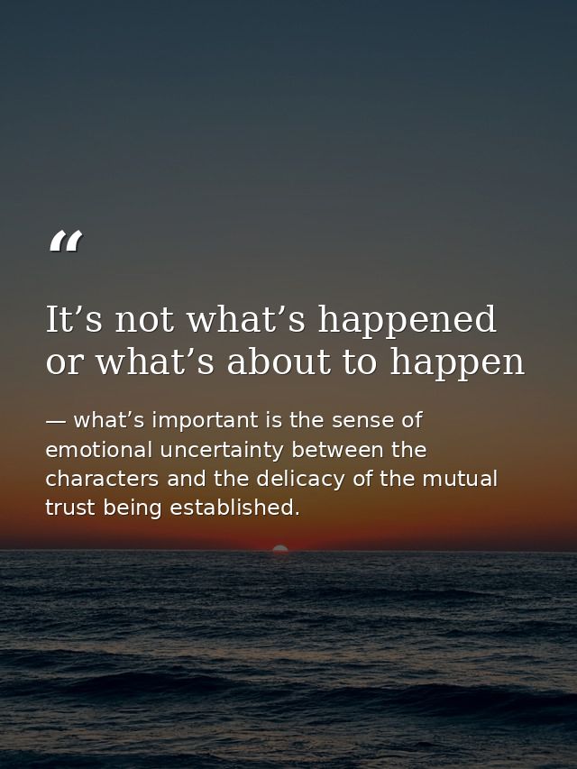 It’s not what’s happened or what’s about to happen — what’s important is the sense of emotional uncertainty between the characters and the delicacy of the mutual trust being established.