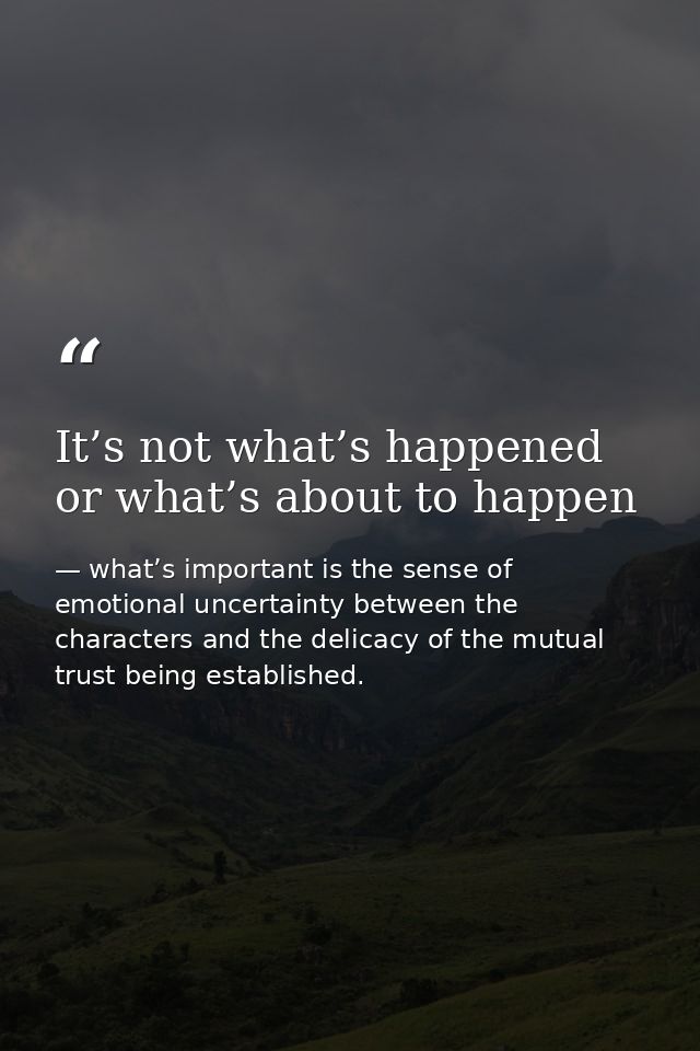 It’s not what’s happened or what’s about to happen — what’s important is the sense of emotional uncertainty between the characters and the delicacy of the mutual trust being established.