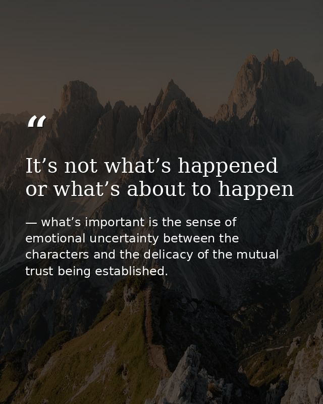 It’s not what’s happened or what’s about to happen — what’s important is the sense of emotional uncertainty between the characters and the delicacy of the mutual trust being established.