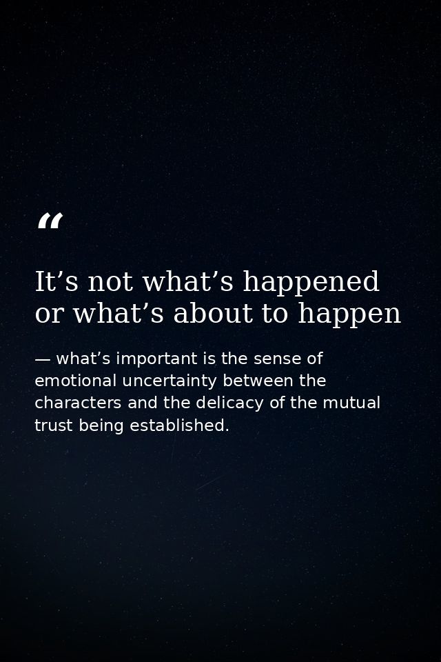 It’s not what’s happened or what’s about to happen — what’s important is the sense of emotional uncertainty between the characters and the delicacy of the mutual trust being established.