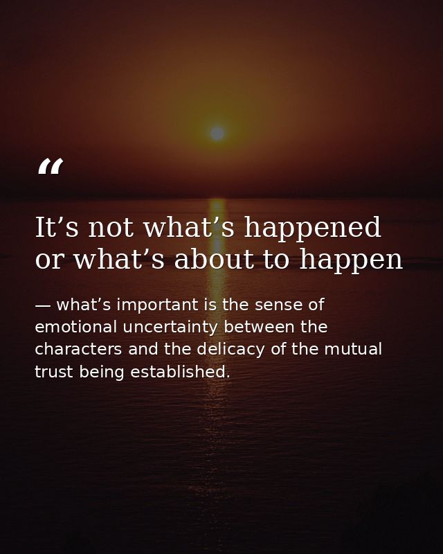 It’s not what’s happened or what’s about to happen — what’s important is the sense of emotional uncertainty between the characters and the delicacy of the mutual trust being established.