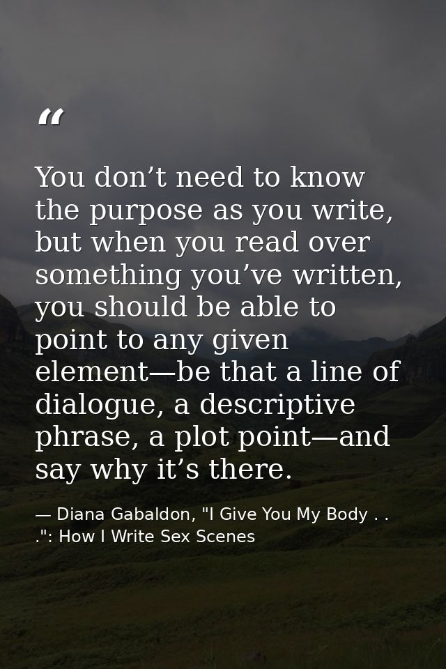 You don’t need to know the purpose as you write, but when you read over something you’ve written, you should be able to  — Diana Gabaldon, "I Give You My Body . . .": How I Write Sex Scenes