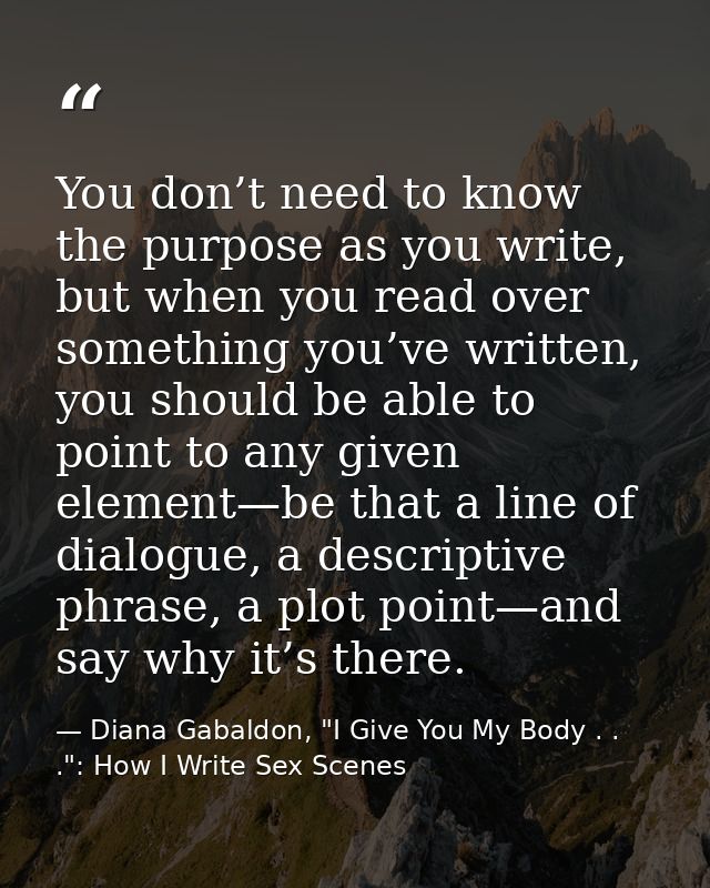You don’t need to know the purpose as you write, but when you read over something you’ve written, you should be able to  — Diana Gabaldon, "I Give You My Body . . .": How I Write Sex Scenes