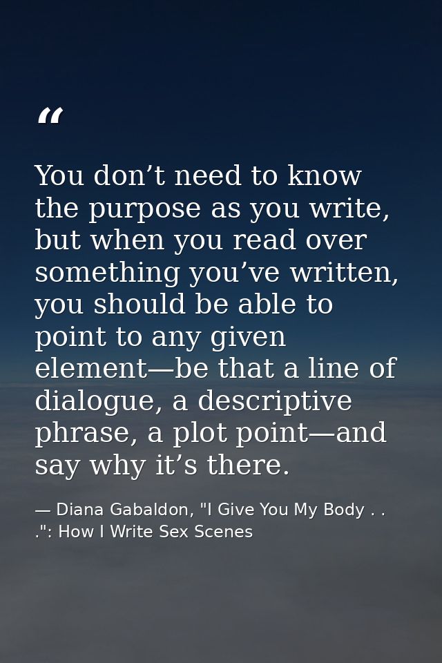 You don’t need to know the purpose as you write, but when you read over something you’ve written, you should be able to  — Diana Gabaldon, "I Give You My Body . . .": How I Write Sex Scenes