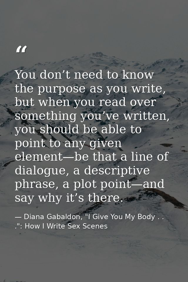 You don’t need to know the purpose as you write, but when you read over something you’ve written, you should be able to  — Diana Gabaldon, "I Give You My Body . . .": How I Write Sex Scenes