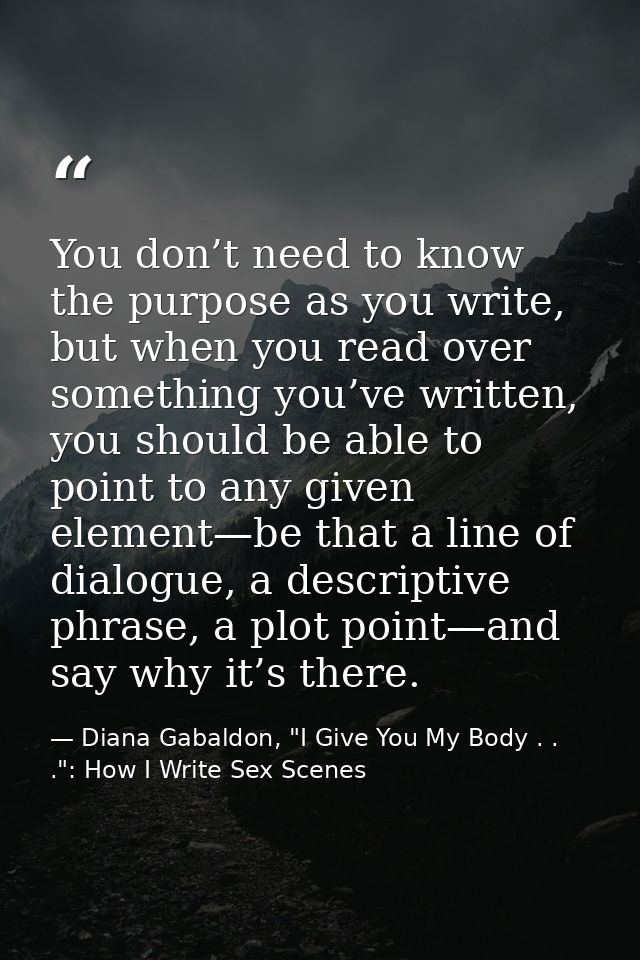 You don’t need to know the purpose as you write, but when you read over something you’ve written, you should be able to  — Diana Gabaldon, "I Give You My Body . . .": How I Write Sex Scenes