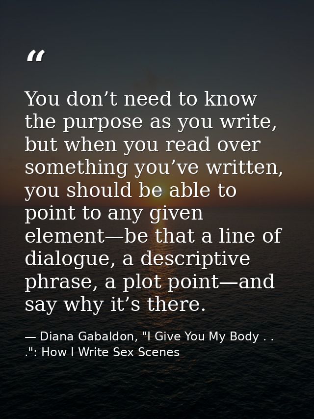 You don’t need to know the purpose as you write, but when you read over something you’ve written, you should be able to  — Diana Gabaldon, "I Give You My Body . . .": How I Write Sex Scenes