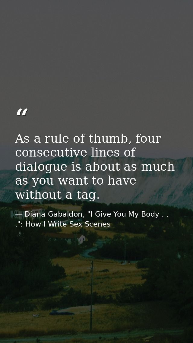 As a rule of thumb, four consecutive lines of dialogue is about as much as you want to have without a tag. — Diana Gabaldon, "I Give You My Body . . .": How I Write Sex Scenes