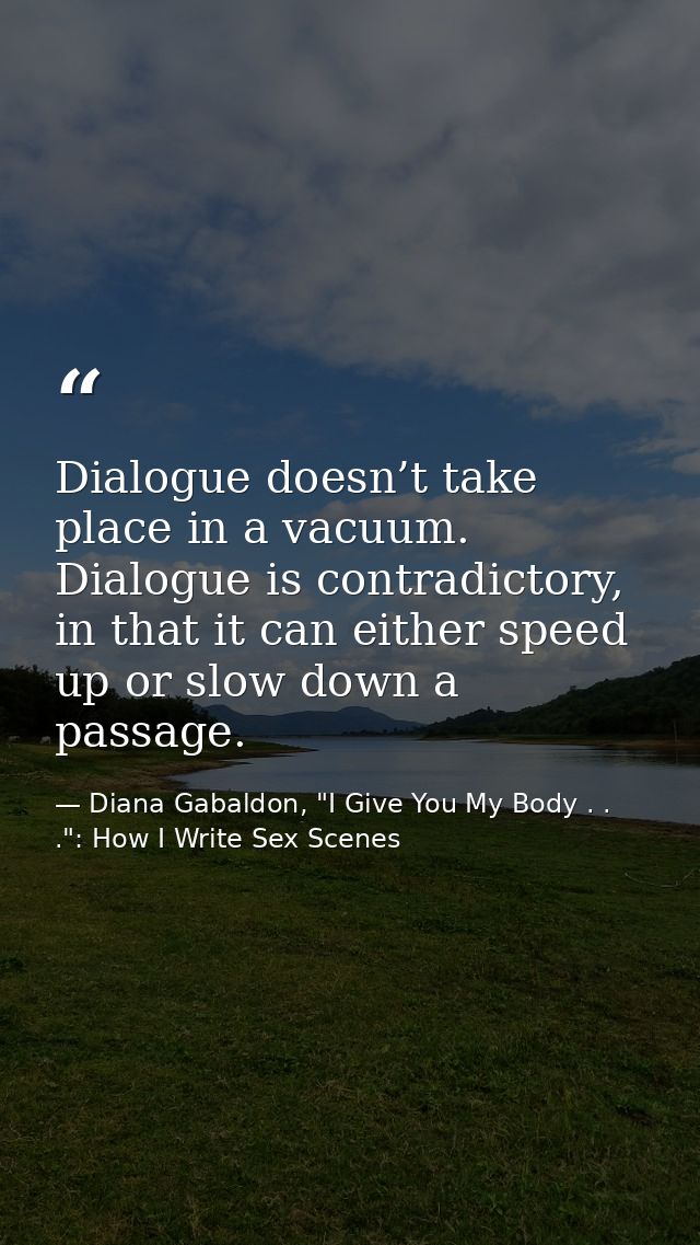 Dialogue doesn’t take place in a vacuum. Dialogue is contradictory, in that it can either speed up or slow down a passag — Diana Gabaldon, "I Give You My Body . . .": How I Write Sex Scenes