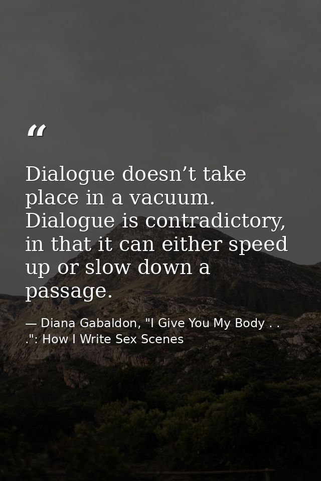 Dialogue doesn’t take place in a vacuum. Dialogue is contradictory, in that it can either speed up or slow down a passag — Diana Gabaldon, "I Give You My Body . . .": How I Write Sex Scenes