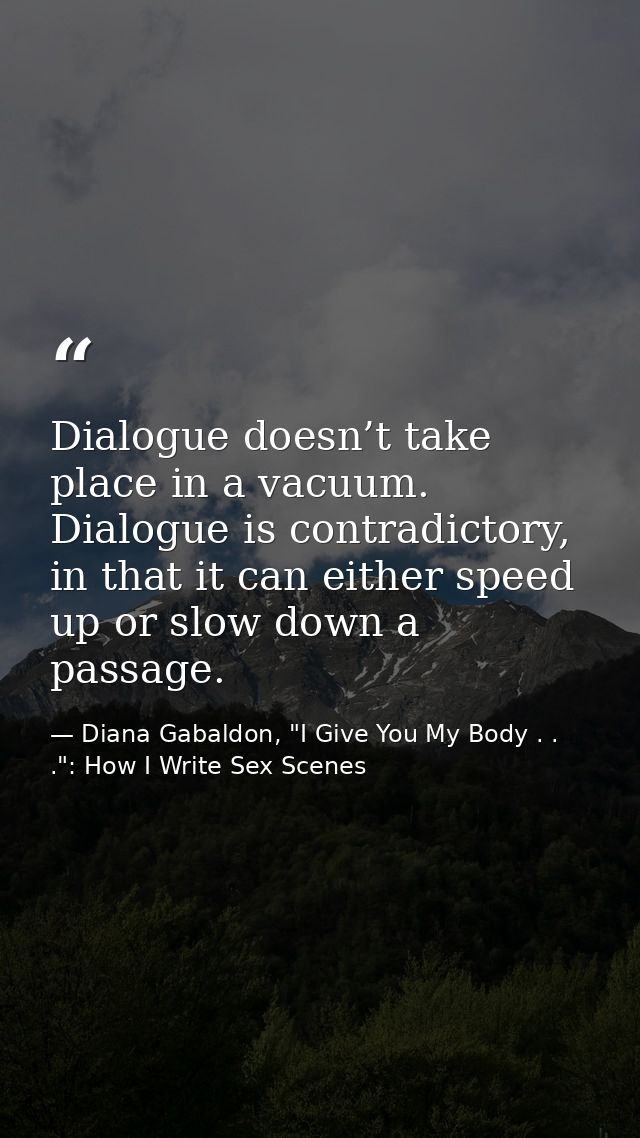 Dialogue doesn’t take place in a vacuum. Dialogue is contradictory, in that it can either speed up or slow down a passag — Diana Gabaldon, "I Give You My Body . . .": How I Write Sex Scenes