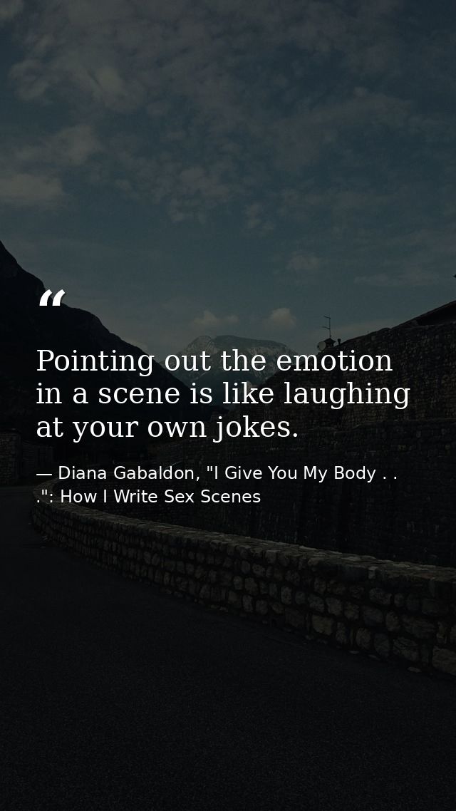 Pointing out the emotion in a scene is like laughing at your own jokes. — Diana Gabaldon, "I Give You My Body . . .": How I Write Sex Scenes