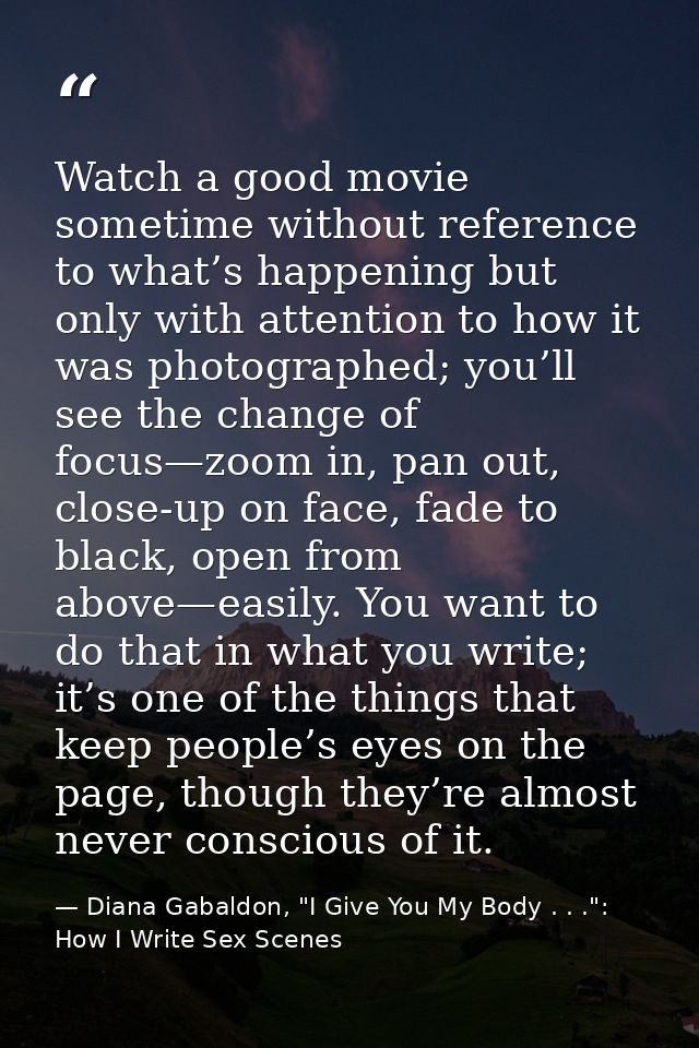 Watch a good movie sometime without reference to what’s happening but only with attention to how it was photographed; yo — Diana Gabaldon, "I Give You My Body . . .": How I Write Sex Scenes
