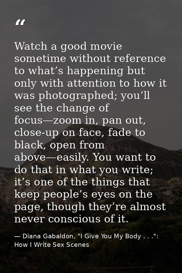 Watch a good movie sometime without reference to what’s happening but only with attention to how it was photographed; yo — Diana Gabaldon, "I Give You My Body . . .": How I Write Sex Scenes