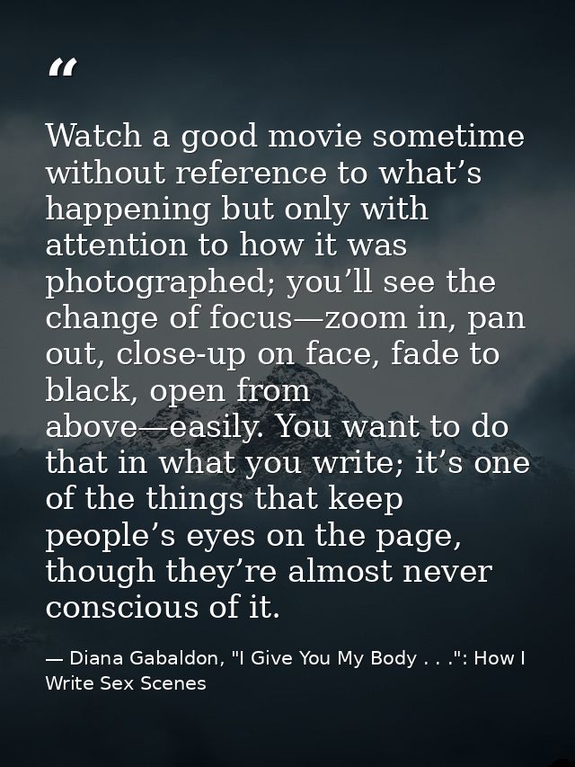 Watch a good movie sometime without reference to what’s happening but only with attention to how it was photographed; yo — Diana Gabaldon, "I Give You My Body . . .": How I Write Sex Scenes