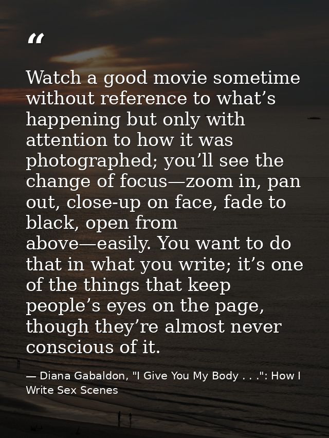 Watch a good movie sometime without reference to what’s happening but only with attention to how it was photographed; yo — Diana Gabaldon, "I Give You My Body . . .": How I Write Sex Scenes