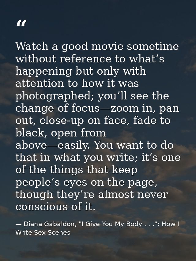 Watch a good movie sometime without reference to what’s happening but only with attention to how it was photographed; yo — Diana Gabaldon, "I Give You My Body . . .": How I Write Sex Scenes