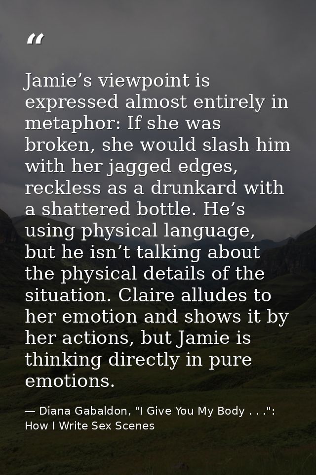 Jamie’s viewpoint is expressed almost entirely in metaphor: If she was broken, she would slash him with her jagged edges — Diana Gabaldon, "I Give You My Body . . .": How I Write Sex Scenes