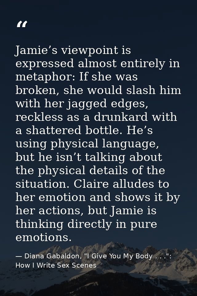Jamie’s viewpoint is expressed almost entirely in metaphor: If she was broken, she would slash him with her jagged edges — Diana Gabaldon, "I Give You My Body . . .": How I Write Sex Scenes