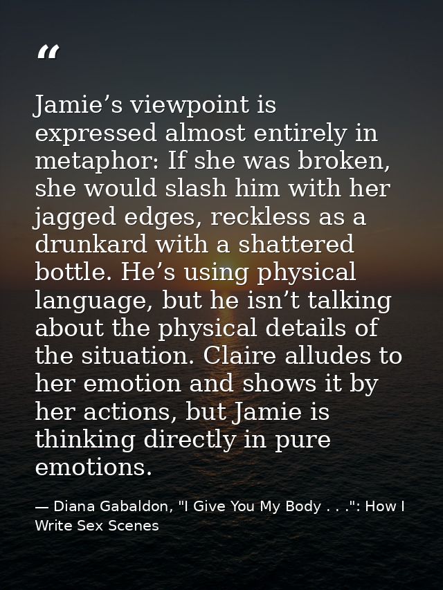 Jamie’s viewpoint is expressed almost entirely in metaphor: If she was broken, she would slash him with her jagged edges — Diana Gabaldon, "I Give You My Body . . .": How I Write Sex Scenes