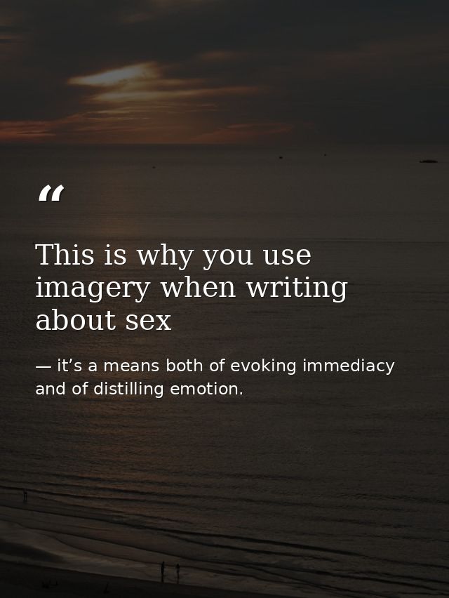 This is why you use imagery when writing about sex — it’s a means both of evoking immediacy and of distilling emotion.