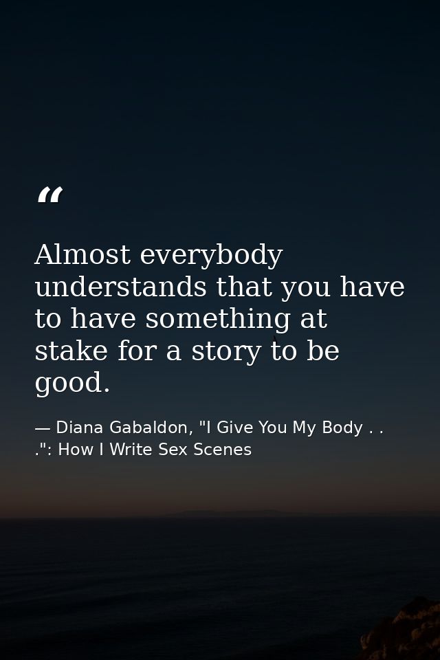 Almost everybody understands that you have to have something at stake for a story to be good. — Diana Gabaldon, "I Give You My Body . . .": How I Write Sex Scenes