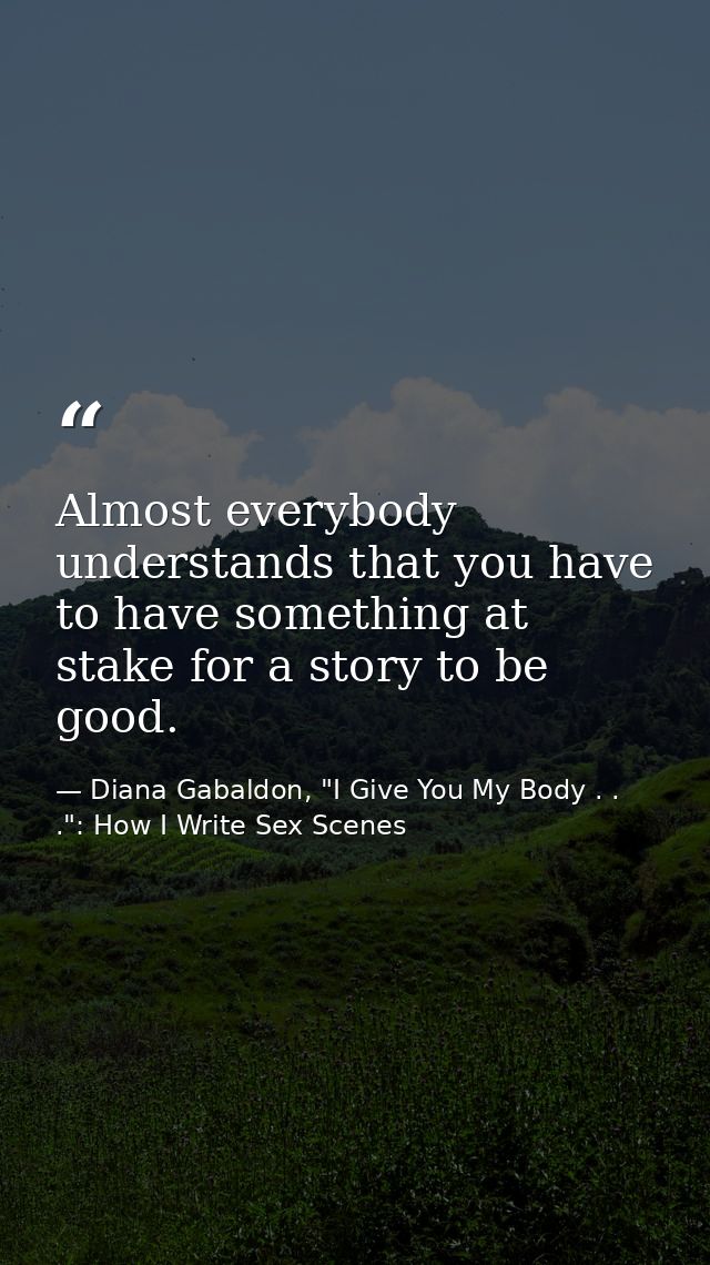 Almost everybody understands that you have to have something at stake for a story to be good. — Diana Gabaldon, "I Give You My Body . . .": How I Write Sex Scenes