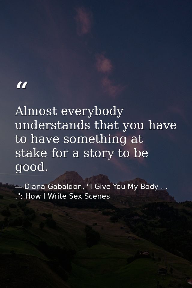 Almost everybody understands that you have to have something at stake for a story to be good. — Diana Gabaldon, "I Give You My Body . . .": How I Write Sex Scenes