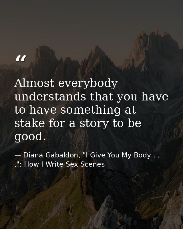 Almost everybody understands that you have to have something at stake for a story to be good. — Diana Gabaldon, "I Give You My Body . . .": How I Write Sex Scenes