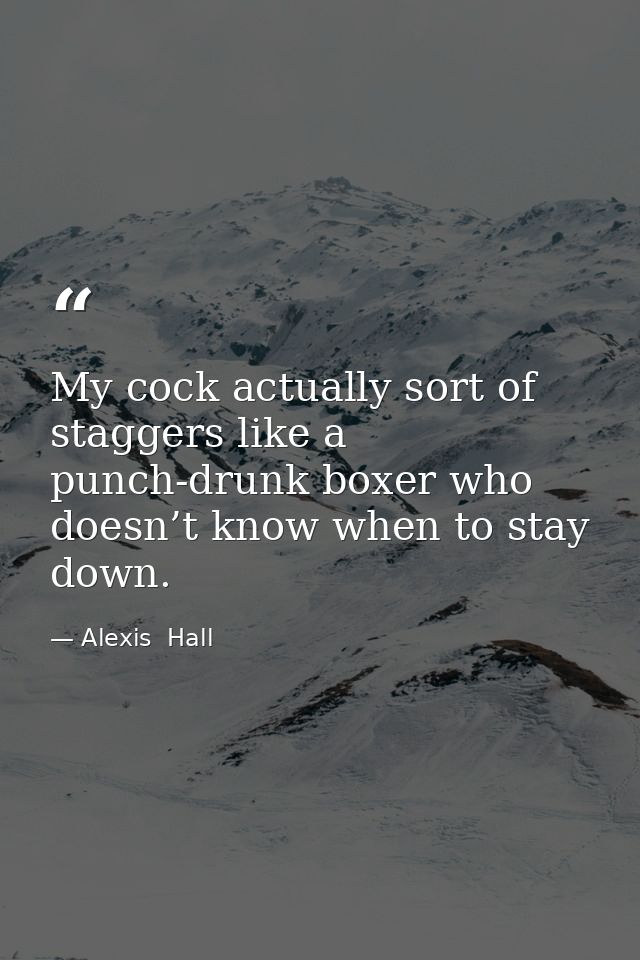 My cock actually sort of staggers like a punch-drunk boxer who doesn’t know when to stay down. — Alexis  Hall