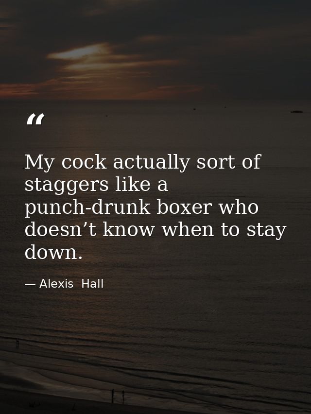 My cock actually sort of staggers like a punch-drunk boxer who doesn’t know when to stay down. — Alexis  Hall