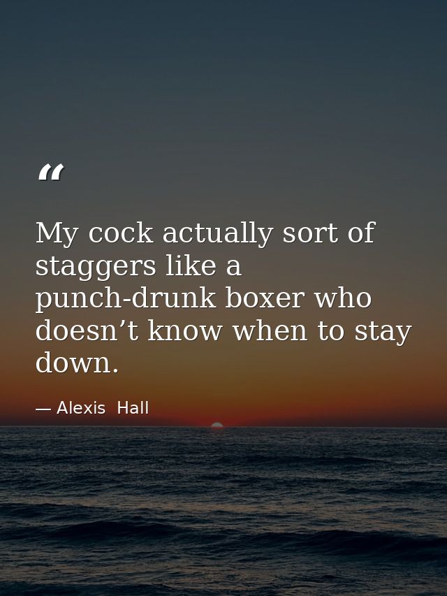 My cock actually sort of staggers like a punch-drunk boxer who doesn’t know when to stay down. — Alexis  Hall