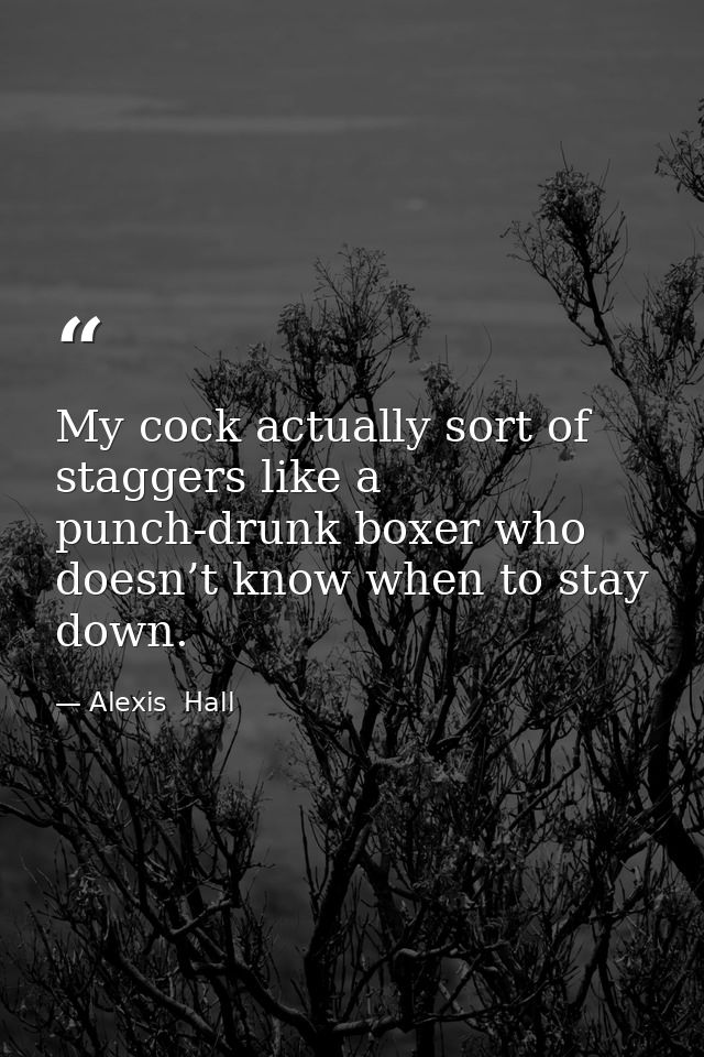 My cock actually sort of staggers like a punch-drunk boxer who doesn’t know when to stay down. — Alexis  Hall