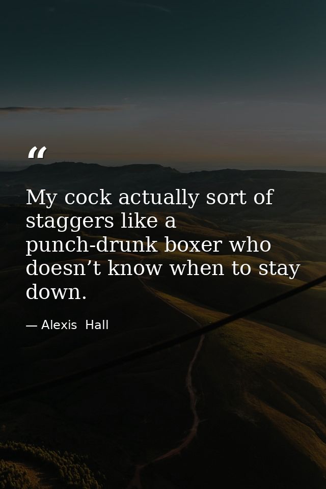 My cock actually sort of staggers like a punch-drunk boxer who doesn’t know when to stay down. — Alexis  Hall