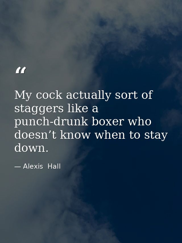 My cock actually sort of staggers like a punch-drunk boxer who doesn’t know when to stay down. — Alexis  Hall