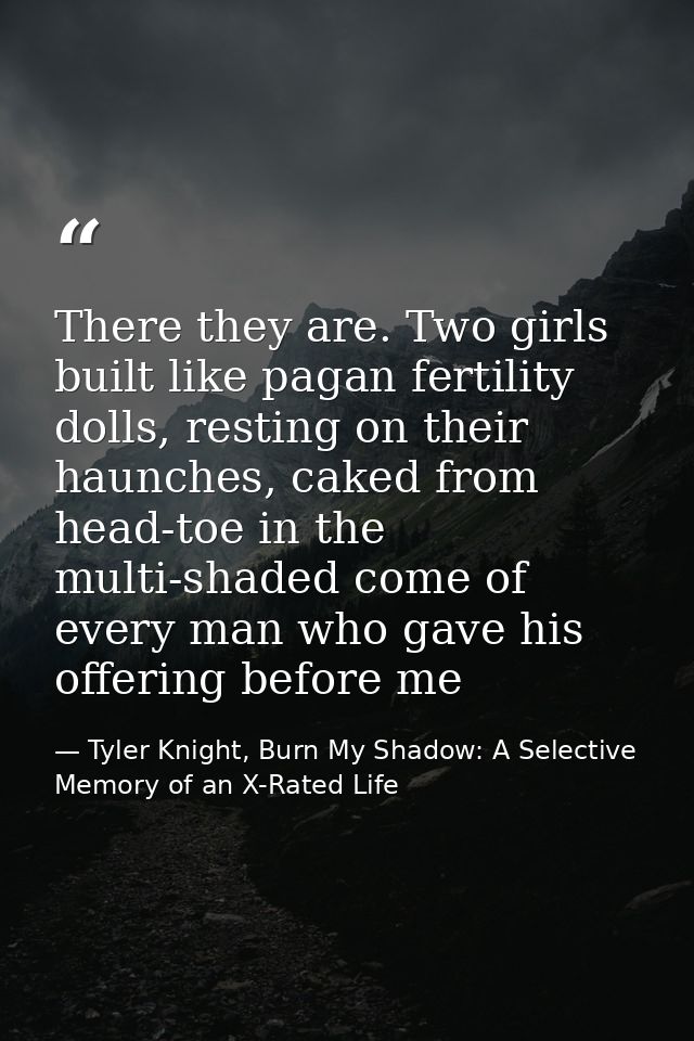 There they are. Two girls built like pagan fertility dolls, resting on their haunches, caked from head-toe in the multi- — Tyler Knight, Burn My Shadow: A Selective Memory of an X-Rated Life