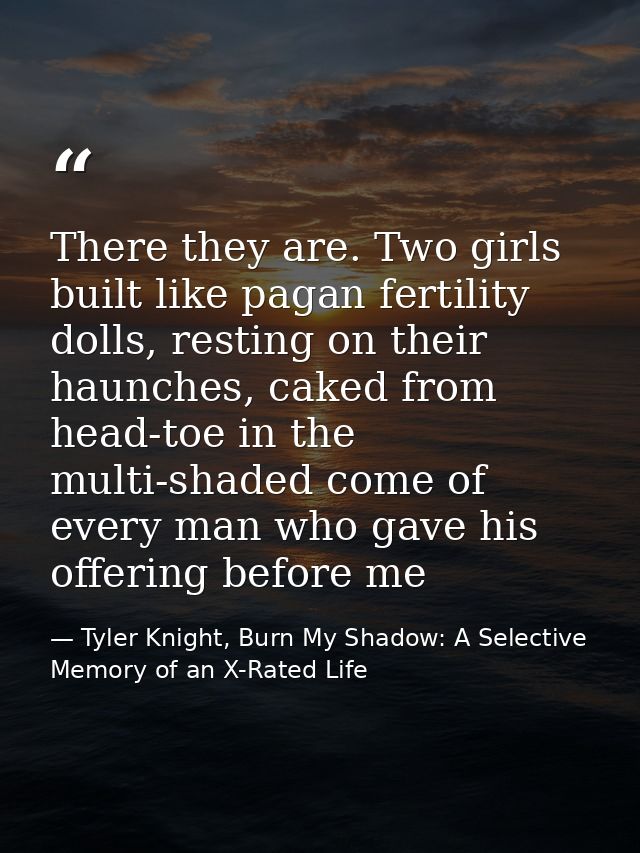 There they are. Two girls built like pagan fertility dolls, resting on their haunches, caked from head-toe in the multi- — Tyler Knight, Burn My Shadow: A Selective Memory of an X-Rated Life