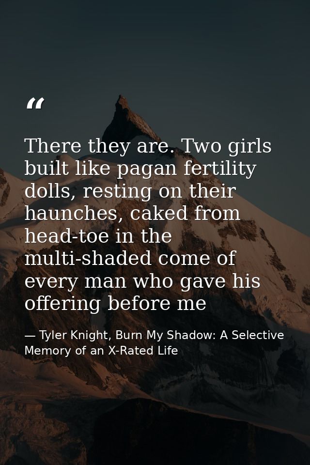 There they are. Two girls built like pagan fertility dolls, resting on their haunches, caked from head-toe in the multi- — Tyler Knight, Burn My Shadow: A Selective Memory of an X-Rated Life