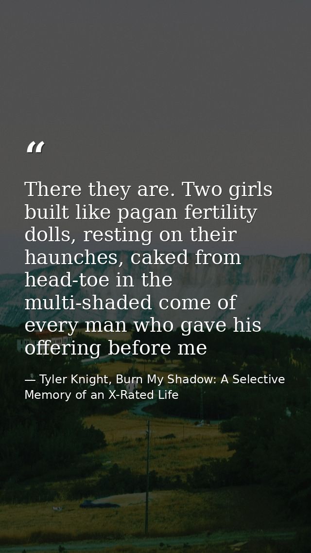 There they are. Two girls built like pagan fertility dolls, resting on their haunches, caked from head-toe in the multi- — Tyler Knight, Burn My Shadow: A Selective Memory of an X-Rated Life