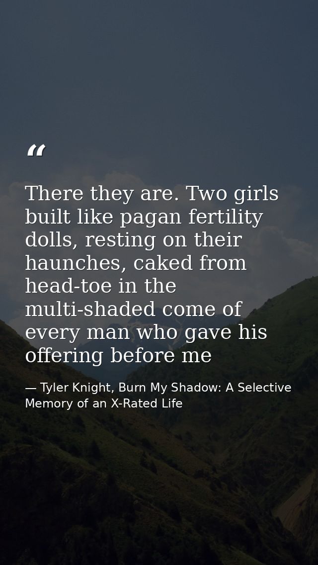 There they are. Two girls built like pagan fertility dolls, resting on their haunches, caked from head-toe in the multi- — Tyler Knight, Burn My Shadow: A Selective Memory of an X-Rated Life