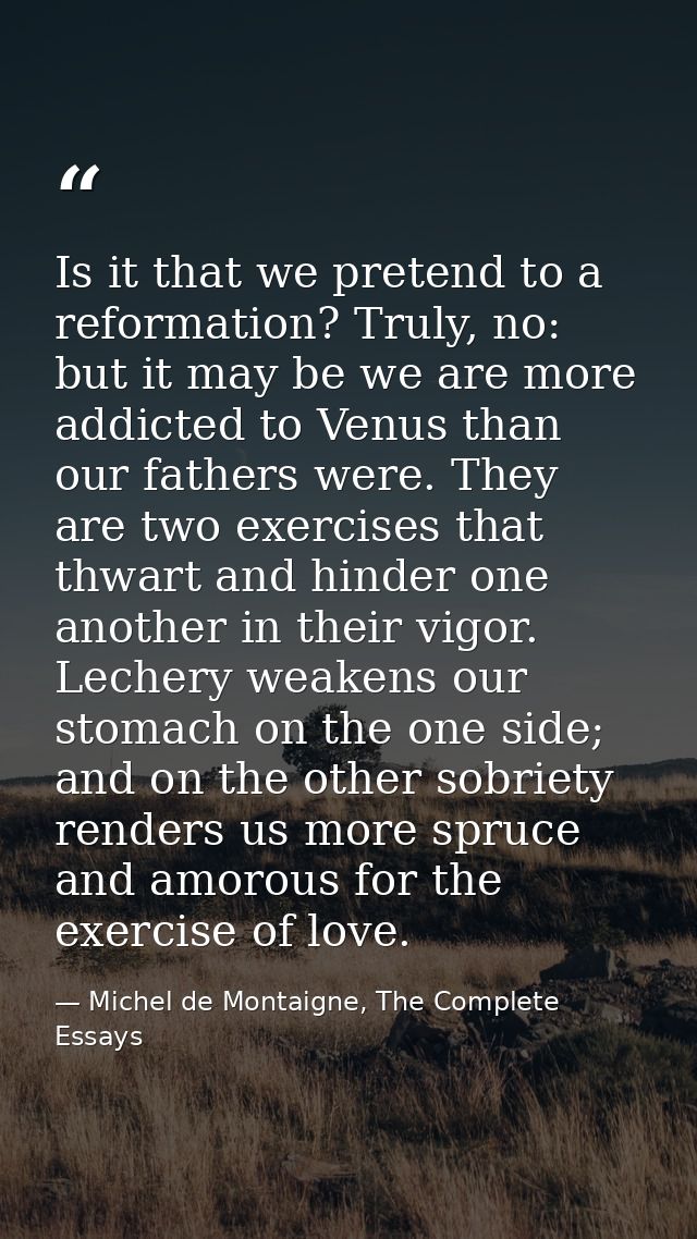 Is it that we pretend to a reformation? Truly, no: but it may be we are more addicted to Venus than our fathers were. Th — Michel de Montaigne, The Complete Essays