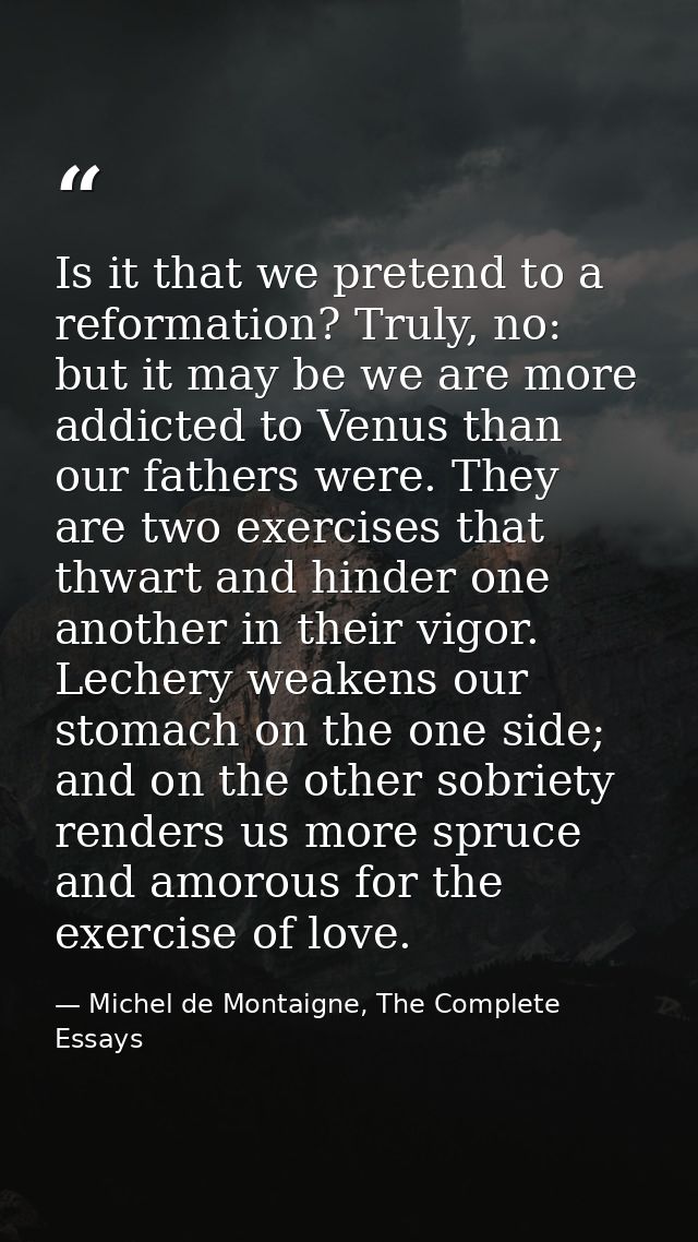 Is it that we pretend to a reformation? Truly, no: but it may be we are more addicted to Venus than our fathers were. Th — Michel de Montaigne, The Complete Essays