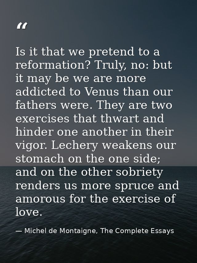 Is it that we pretend to a reformation? Truly, no: but it may be we are more addicted to Venus than our fathers were. Th — Michel de Montaigne, The Complete Essays