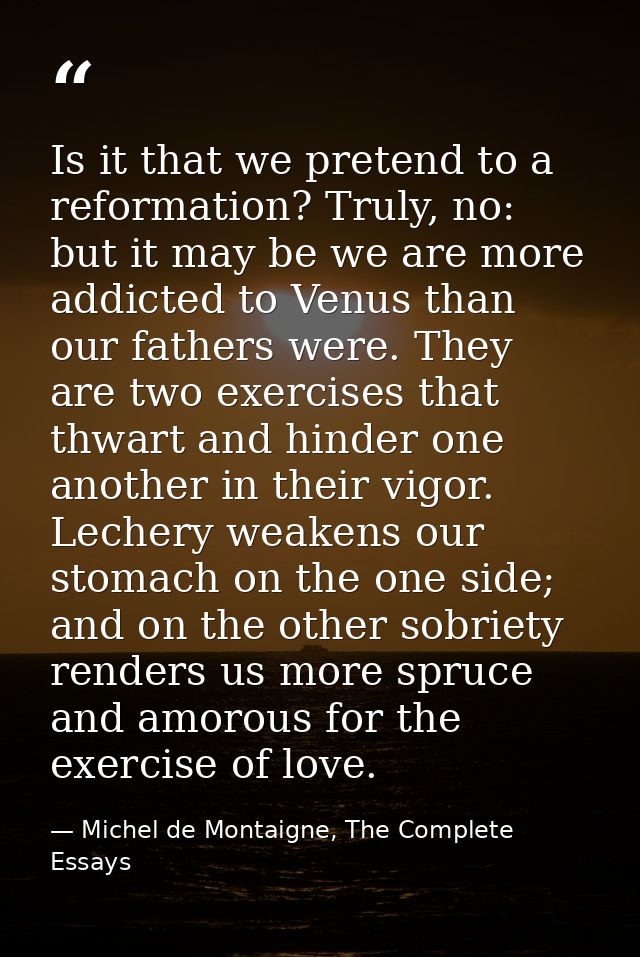 Is it that we pretend to a reformation? Truly, no: but it may be we are more addicted to Venus than our fathers were. Th — Michel de Montaigne, The Complete Essays