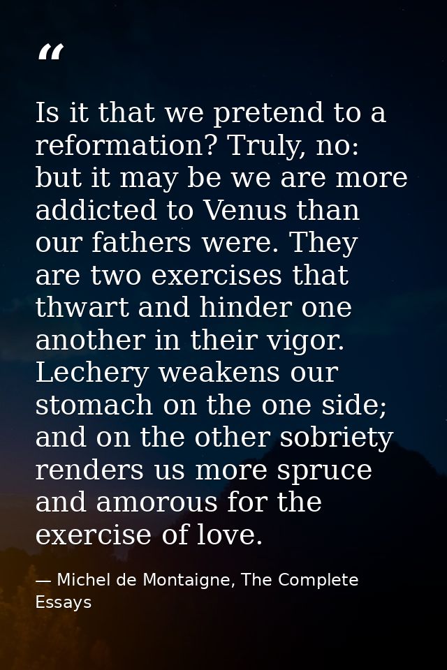Is it that we pretend to a reformation? Truly, no: but it may be we are more addicted to Venus than our fathers were. Th — Michel de Montaigne, The Complete Essays